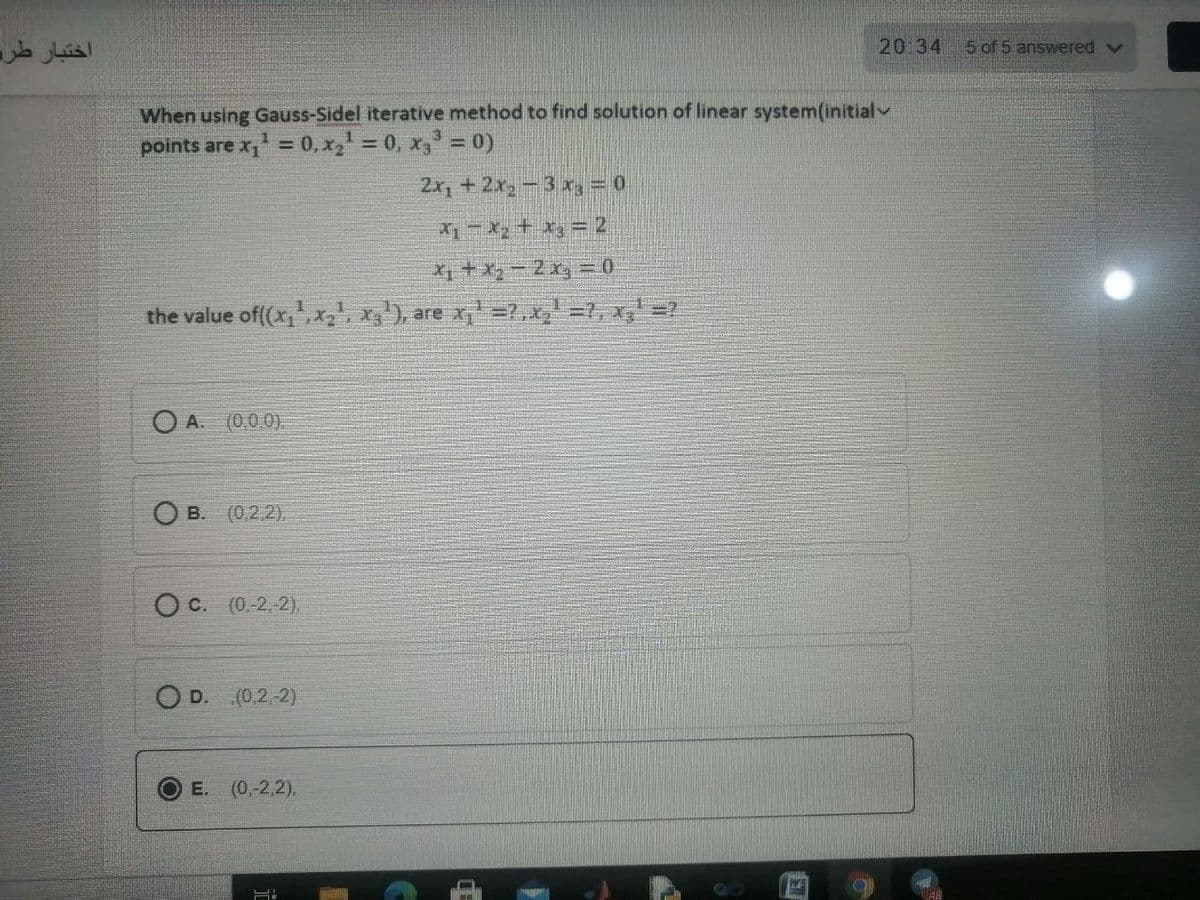 اختبار طرد
20 34
5 of 5 answered v
When using Gauss-Sidel iterative method to find solution of linear system(initialv
points are x,' = 0, x, = 0, x, = 0)
2x, + 2x2- 3 x, = 0
X1-X, + x, = 2
X +x-2x, = 0
the value of(x,,x', x'), are x =?,x,' =7, x,' =?
O A. (0.0.0).
B. (0,2.2).
O C. (0.-2, 2),
O D. (0.2 2)
E. (0,-2,2).
WE
