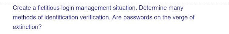 Create a fictitious login management situation. Determine many
methods of identification verification. Are passwords on the verge of
extinction?