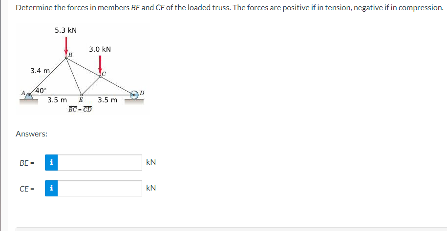 Determine the forces in members BE and CE of the loaded truss. The forces are positive if in tension, negative if in compression.
A
3.4 m
5.3 KN
3.0 KN
ÄT
BE=
CE=
40°
Answers:
3.5 m
i
i
E
BC=CD
3.5 m
kN
KN