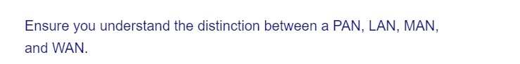 Ensure you understand the distinction between a PAN, LAN, MAN,
and WAN.