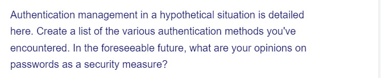 Authentication management in a hypothetical situation is detailed
here. Create a list of the various authentication methods you've
encountered. In the foreseeable future, what are your opinions on
passwords as a security measure?