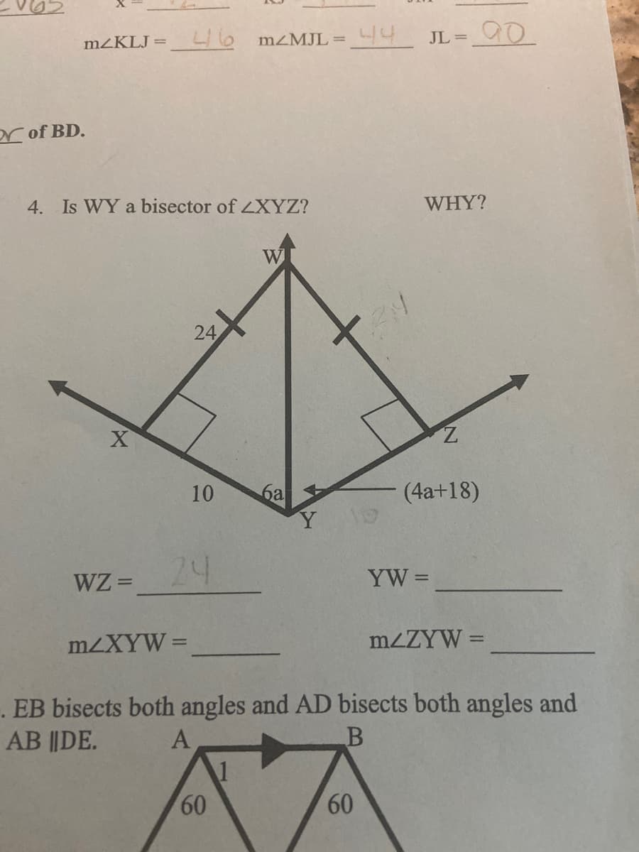 MZKLJ = _L 6 MZMJL= 44 JL=
ar of BD.
4. Is WY a bisector of LXYZ?
WHY?
W
24
Z.
10
6a
(4a+18)
24
YW =
WZ =
MZXYW =
MZZYW =
. EB bisects both angles and AD bisects both angles and
AB ||DE.
A
60
60
