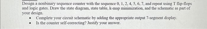 Design a nonbinary sequence counter with the sequence 0, 1, 2, 4, 5, 6, 7, and repeat using T flip-flops
and logic gates. Draw the state diagram, state table, k-map minimization, and the schematic as part of
your design.
•
Complete your circuit schematic by adding the appropriate output 7-segment display.
Is the counter self-correcting? Justify your answer.