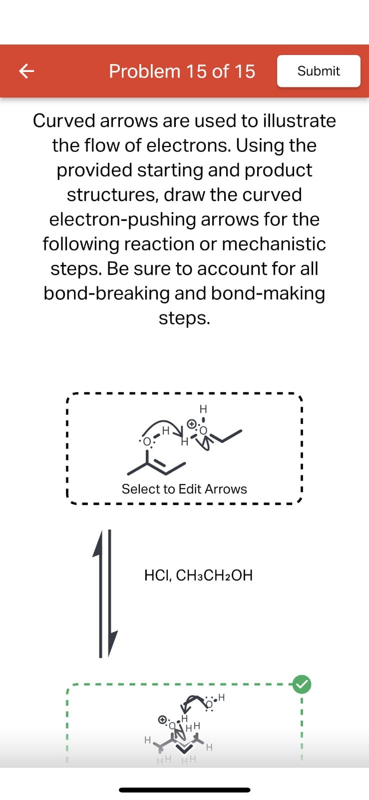 Problem 15 of 15
Curved arrows are used to illustrate
the flow of electrons. Using the
provided starting and product
structures, draw the curved
electron-pushing arrows for the
following reaction or mechanistic
steps. Be sure to account for all
bond-breaking and bond-making
steps.
Select to Edit Arrows
HCI, CH3CH₂OH
H
•H
Анн
H
INH
HH HH
'H
Submit
H