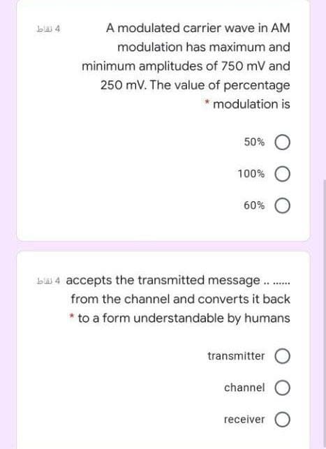 A modulated carrier wave in AM
modulation has maximum and
minimum amplitudes of 750 mV and
250 mV. The value of percentage
* modulation is
50%
100%
60%
b 4 accepts the transmitted message..
from the channel and converts it back
* to a form understandable by humans
transmitter
channel
receiver
