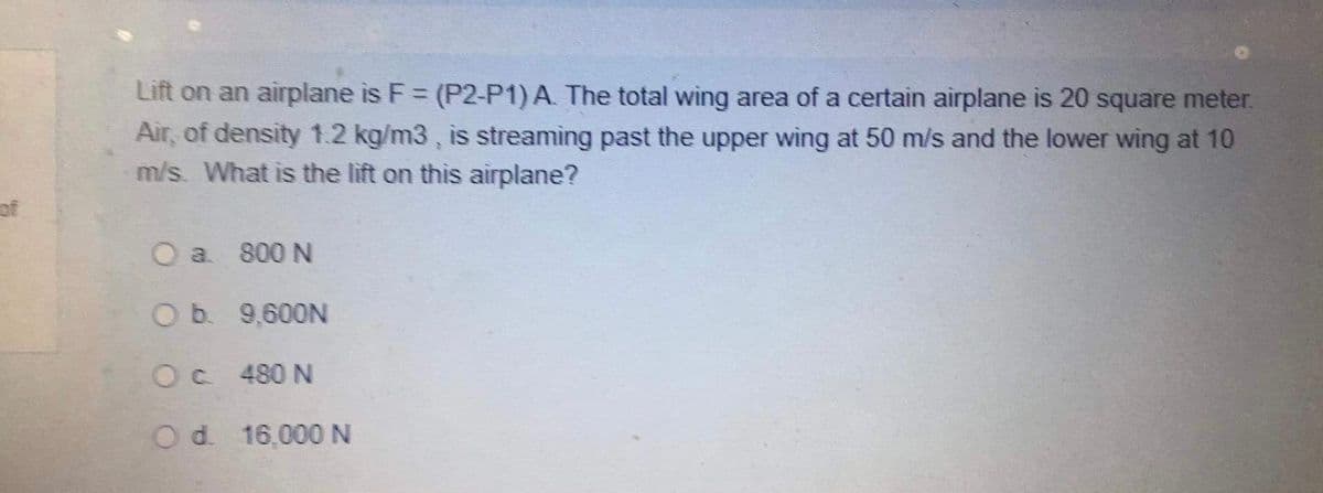 Lift on an airplane is F = (P2-P1) A. The total wing area of a certain airplane is 20 square meter.
Air, of density 1.2 kg/m3 , is streaming past the upper wing at 50 m/s and the lower wing at 10
m/s. What is the lift on this airplane?
%3D
of
O a 800 N
O b. 9,600N
Oc 480 N
Od. 16,000 N
