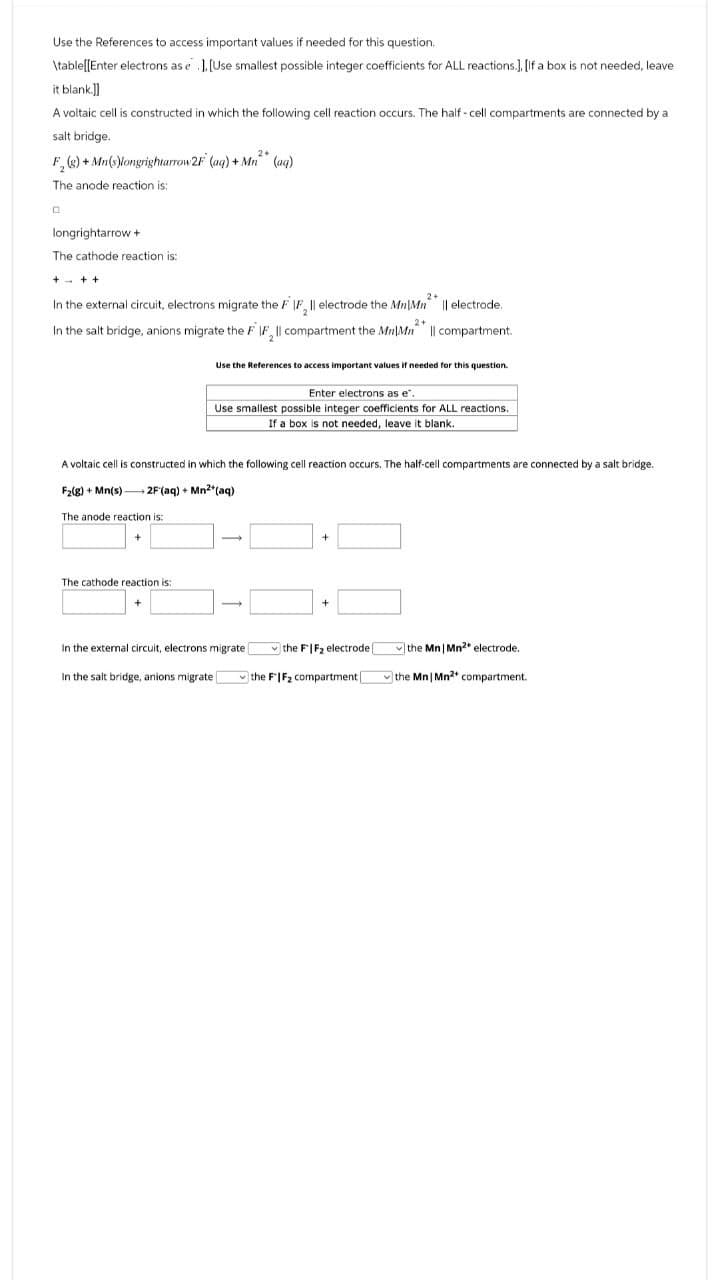 Use the References to access important values if needed for this question.
\table[[Enter electrons as e ].[Use smallest possible integer coefficients for ALL reactions.], [If a box is not needed, leave
it blank.]]
A voltaic cell is constructed in which the following cell reaction occurs. The half-cell compartments are connected by a
salt bridge.
F2(g) + Mn(s)longrightarrow 2F (aq) + Mn (aq)
The anode reaction is:
longrightarrow +
The cathode reaction is:
+++
In the external circuit, electrons migrate the FIF₂ | electrode the Mn|Mn || electrode.
2+
In the salt bridge, anions migrate the FIF₂ll compartment the MM || compartment.
Use the References to access important values if needed for this question.
Enter electrons as e.
Use smallest possible integer coefficients for ALL reactions.
If a box is not needed, leave it blank.
A voltaic cell is constructed in which the following cell reaction occurs. The half-cell compartments are connected by a salt bridge.
F2(g) + Mn(s) 2F (aq) + Mn2+(aq)
The anode reaction is:
The cathode reaction is:
+
In the external circuit, electrons migrate
the FIF₂ electrode (
the Mn | Mn²* electrode.
In the salt bridge, anions migrate D
the FIF₂ compartment
the Mn | Mn2+ compartment.