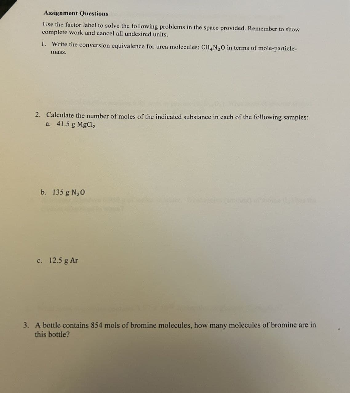 Assignment Questions
Use the factor label to solve the following problems in the space provided. Remember to show
complete work and cancel all undesired units.
1. Write the conversion equivalence for urea molecules; CH4N2O in terms of mole-particle-
mass.
2. Calculate the number of moles of the indicated substance in each of the following samples:
a. 41.5 g MgCl2
b. 135 g N₂O
c. 12.5 g Ar
3. A bottle contains 854 mols of bromine molecules, how many molecules of bromine are in
this bottle?