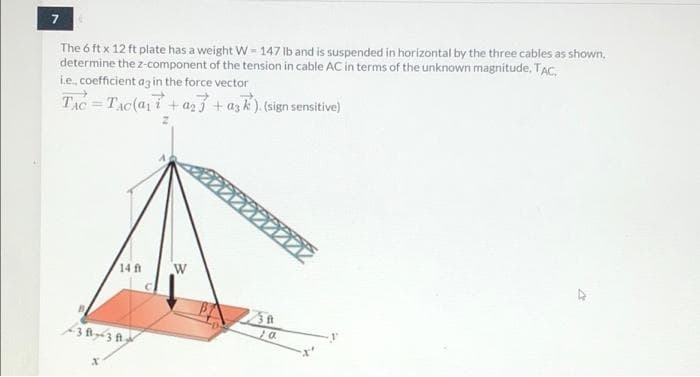 The 6 ft x 12 ft plate has a weight W - 147 lb and is suspended in horizontal by the three cables as shown,
determine the z-component of the tension in cable AC in terms of the unknown magnitude, TAC.
i.e, coefficient az in the force vector
TAC=TAC(a1i+az3 + azk). (sign sensitive)
14 ft
fit
3 fl3 A
