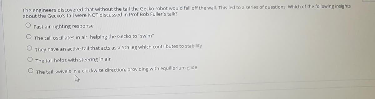 The engineers discovered that without the tail the Gecko robot would fall off the wall. This led to a series of questions. Which of the following insights
about the Gecko's tail were NOT discussed in Prof Bob Fuller's talk?
Fast air-righting response
The tail oscillates in air, helping the Gecko to "swim"
They have an active tail that acts as a 5th leg which contributes to stability
The tail helps with steering in air
O The tail swivels in a clockwise direction, providing with equilibrium glide
