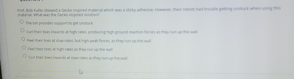 Prof. Bob Fuller showed a Gecko inspired material which was a sticky adhesive. However, their robots had trouble getting unstuck when using this
material. What was the Gecko inspired solution?
The tail provides support to get unstuck
O Curl their toes inwards at high rates, producing high ground reaction forces as they run up the wall
Peel their toes at slow rates, but high peak forces, as they run up the wall
O Peel their toes at high rates as they run up the wall
Curl their toes inwards at slow rates as they run up the wall
