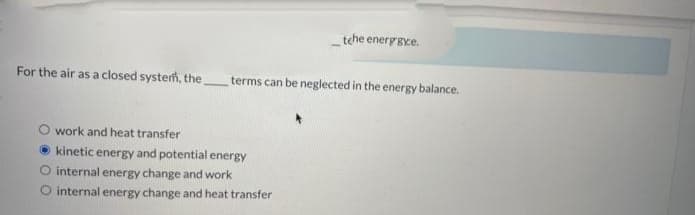 tehe energgye.
For the air as a closed system, the
terms can be neglected in the energy balance.
work and heat transfer
O kinetic energy and potential energy
O internal energy change and work
O internal energy change and heat transfer
