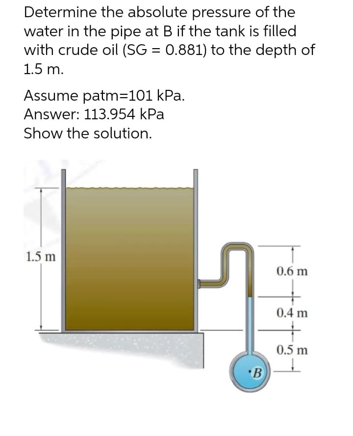 Determine the absolute pressure of the
water in the pipe at B if the tank is filled
with crude oil (SG = 0.881) to the depth of
1.5 m.
Assume patm=101 kPa.
Answer: 113.954 kPa
Show the solution.
1.5 m
0.6 m
0.4 m
0.5 m
•B
