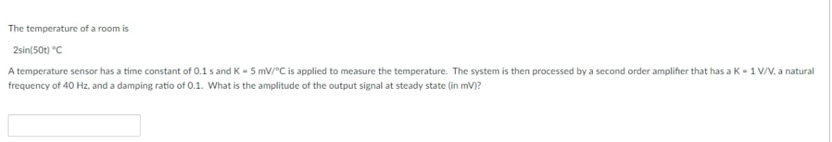 The temperature of a room is
2sin(50t) °C
A temperature sensor has a time constant of 0.1 s and K = 5 mV/°C is applied to measure the temperature. The system is then processed by a second order amplifier that has a K = 1 V/V, a natural
frequency of 40 Hz, and a damping ratio of 0.1. What is the amplitude of the output signal at steady state (in mV)?
