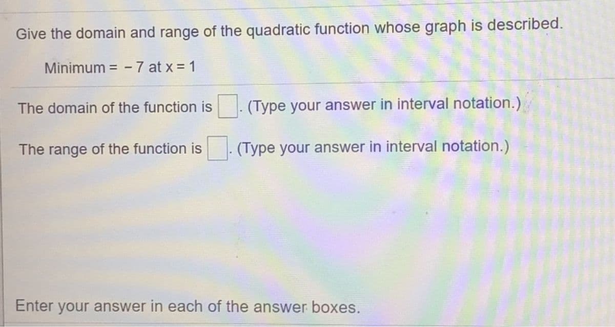 Give the domain and range of the quadratic function whose graph is described.
Minimum = - 7 at x = 1
The domain of the function is . (Type your answer in interval notation.)
The range of the function is
(Type your answer in interval notation.)
Enter your answer in each of the answer boxes.
