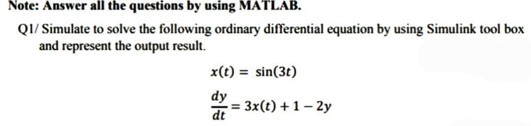 Note: Answer all the questions by using MATLAB.
Q1/ Simulate to solve the following ordinary differential equation by using Simulink tool box
and represent the output result.
x(t)= sin(3t)
dy
= 3x(t) + 1-2y
dt