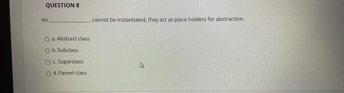 QUESTION 8
An
cannot be instantiated, they act as place holders for abstraction.
O a. Abstract class
O b. Subclass
O C. Superclass
O d. Parent class
