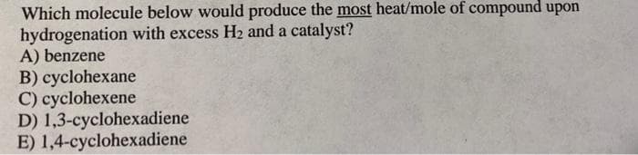 Which molecule below would produce the most heat/mole of compound upon
hydrogenation with excess H2 and a catalyst?
A) benzene
B) cyclohexane
C) cyclohexene
D) 1,3-cyclohexadiene
E) 1,4-cyclohexadiene
