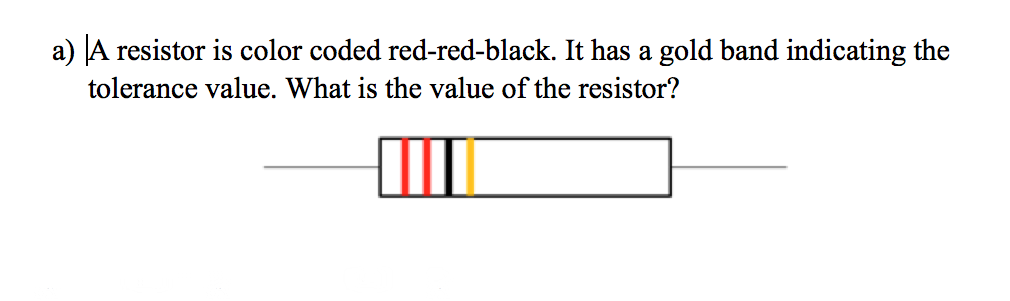 a) A resistor is color coded red-red-black. It has a gold band indicating the
tolerance value. What is the value of the resistor?
