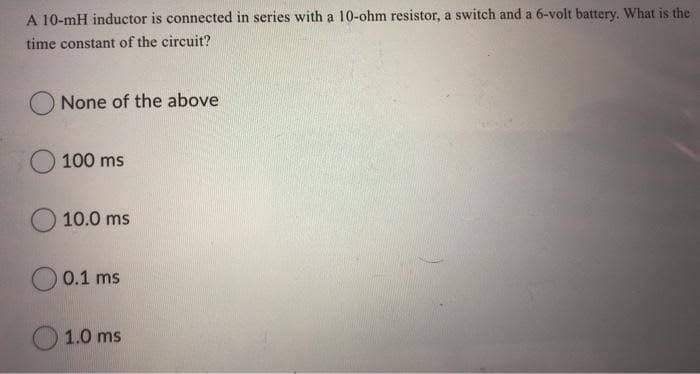 A 10-mH inductor is connected in series with a 10-ohm resistor, a switch and a 6-volt battery. What is the
time constant of the circuit?
None of the above
100 ms
10.0 ms
0.1 ms
1.0 ms
