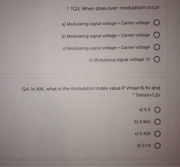 * ?Q3. When does over-modulation occur
a) Modulating signal voltage < Carrier voltage O
b) Modulating signal voltage > Carrier voltage O
c) Modulating signal voltage = Carrier voltage
d) Modulating signal voltage =0
Q4. In AM, what is the modulation index value if Vmax=5.9v and
* ?Vmin=1.2v
a) 0.5
b) 0.662
c) 0.425
d) 0.14
