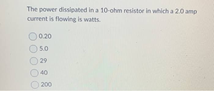 The power dissipated in a 10-ohm resistor in which a 2.0 amp
current is flowing is watts.
0.20
5.0
29
40
200
