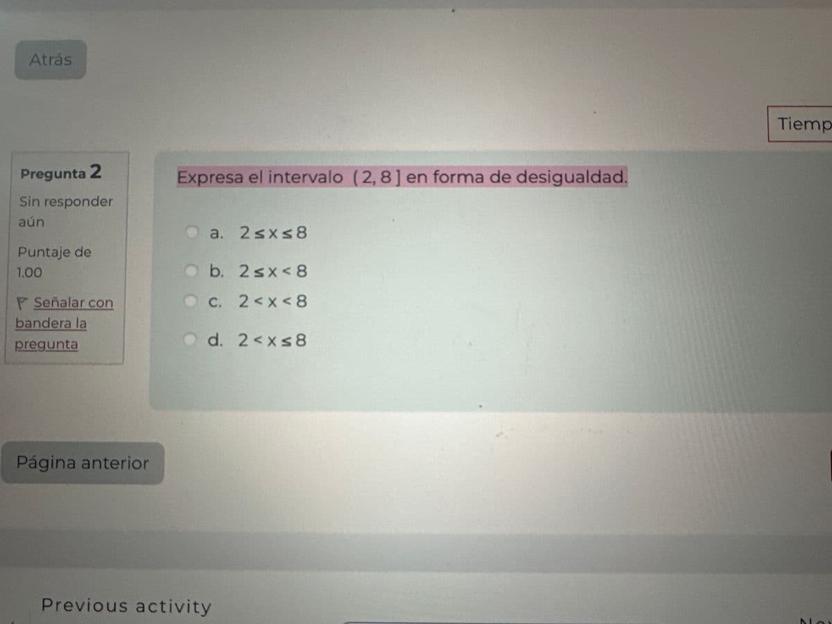 Atrás
Pregunta 2
Sin responder
aún
Puntaje de
1.00
Señalar con
bandera la
pregunta
Página anterior
Expresa el intervalo (2,8] en forma de desigualdad.
a. 2≤x≤8
Ob. 2 ≤x < 8
c. 2<x< 8
Od. 2<x≤8
Previous activity
Tiemp
NAY