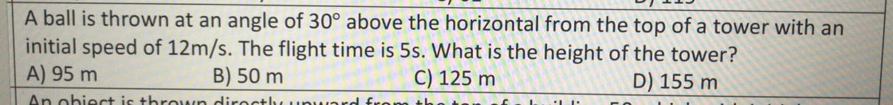 A ball is thrown at an angle of 30° above the horizontal from the top of a tower with an
initial speed of 12m/s. The flight time is 5s. What is the height of the tower?
A) 95 m
B) 50 m
C) 125 m
D) 155 m
