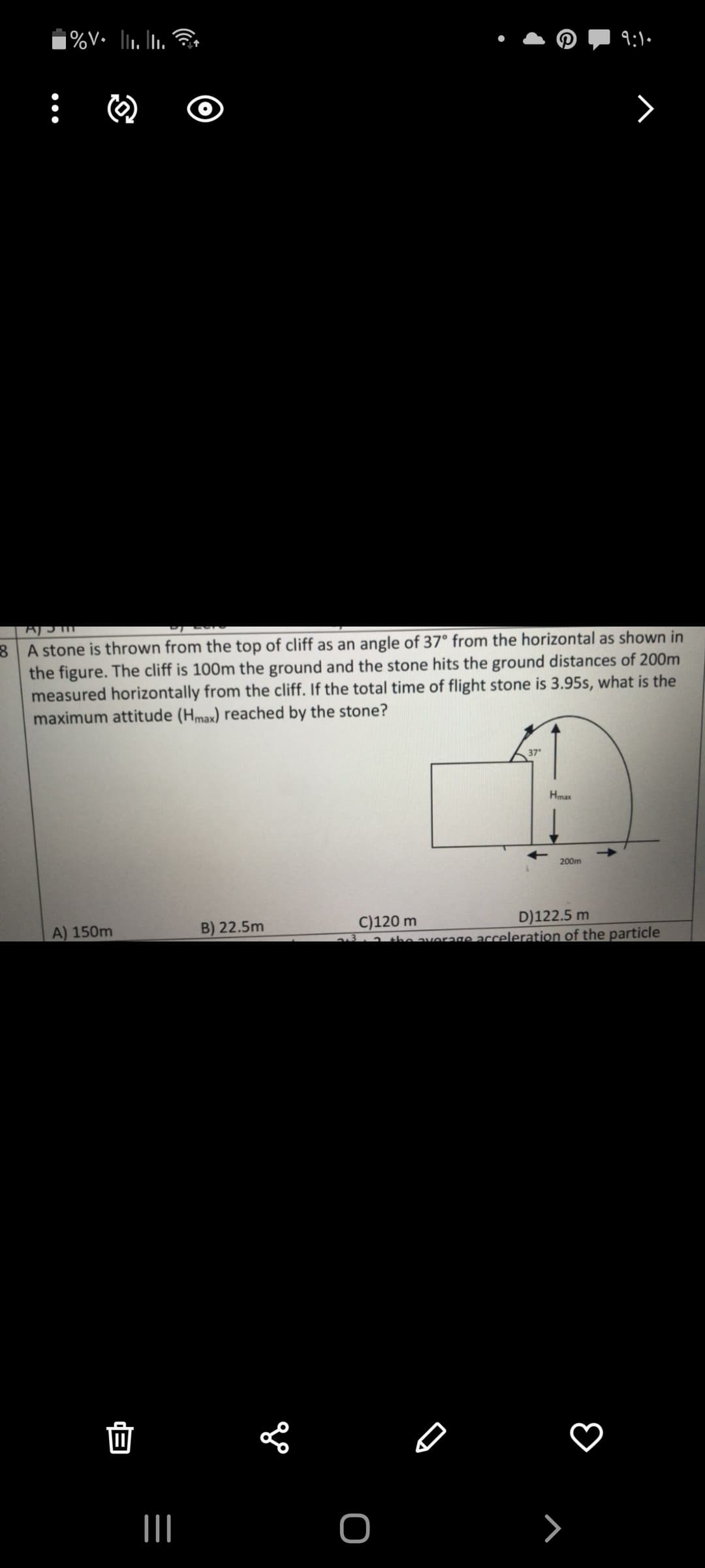 A stone is thrown from the top of cliff as an angle of 37° from the horizontal as shown in
the figure. The cliff is 100m the ground and the stone hits the ground distances of 200m
measured horizontally from the cliff. If the total time of flight stone is 3.95s, what is the
maximum attitude (Hmax) reached by the stone?
37
Hmax
200m
