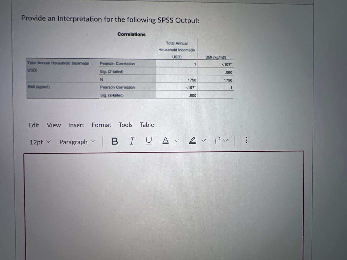 Provide an Interpretation for the following SPSS Output:
Correlations
Total Annual
Household Income(in
USD)
BMI (kg/m2)
Total Annual Household Income(in
USD)
Pearson Correlation
1
-.107
Sig. (2-tailed)
.000
N
1750
1750
BMI (kg/m2)
Pearson Correlation
-.107
1
Sig. (2-tailed)
.000
Edit
View Insert
Format
Tools
Table
12pt v
Paragraph
BIUA
>