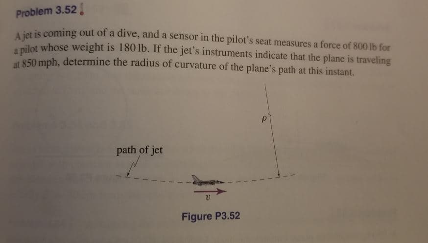 Problem 3.52
Liet is coming out of a dive, and a sensor in the pilot's seat measures a force of 800 lb for
a pilot whose weight is 180 lb. If the jet's instruments indicate that the plane is traveling
at 850 mph, determine the radius of curvature of the plane's path at this instant.
path of jet
Figure P3.52
