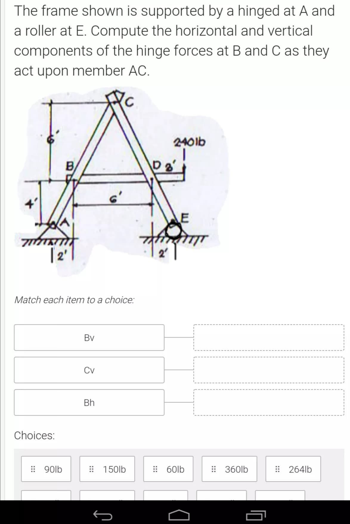 The frame shown is supported by a hinged at A and
a roller at E. Compute the horizontal and vertical
components of the hinge forces at B and C as they
act upon member AC.
240lb
B
4'
6'
[2 |
Match each item to a choice:
Bv
Cv
Bh
Choices:
: 90lb
: 150lb
: 60lb
: 360lb
: 264lb
