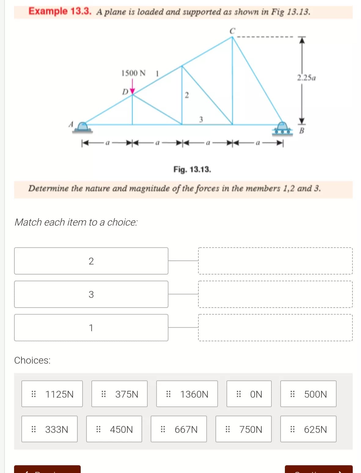 Example 13.3. A plane is loaded and supported as shown in Fig 13.13.
1500 N
2.25a
D
2
Ea Ea
Fig. 13.13.
Determine the nature and magnitude of the forces in the members 1,2 and 3.
Match each item to a choice:
3
1
Choices:
: 1125N
: 375N
: 1360N
: ON
: 500N
: 333N
: 450N
: 667N
: 750N
: 625N
