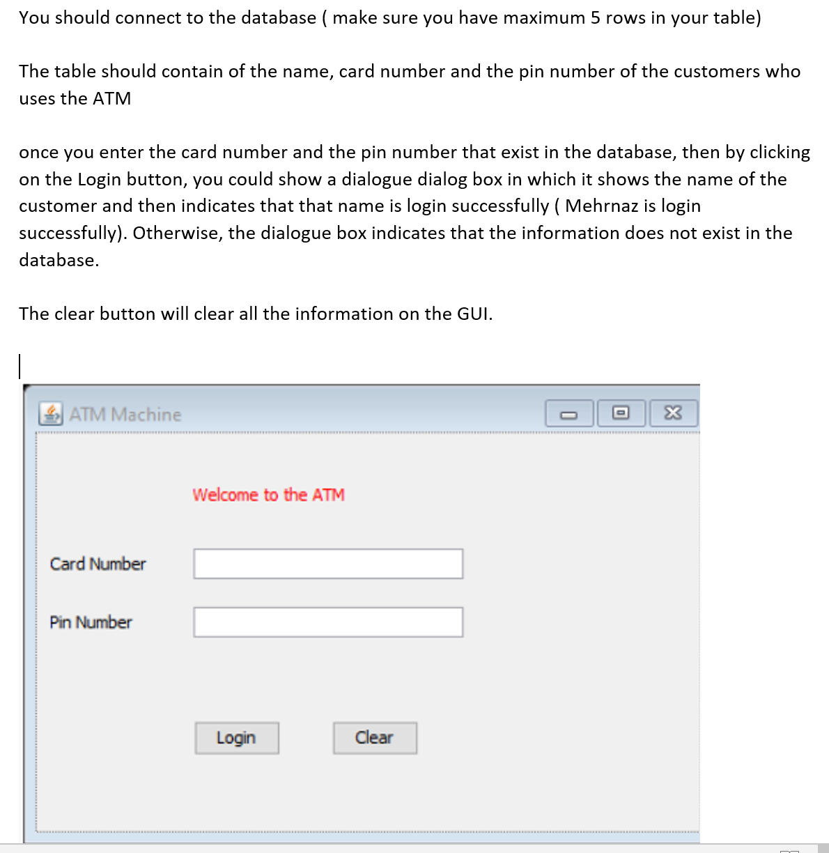 You should connect to the database ( make sure you have maximum 5 rows in your table)
The table should contain of the name, card number and the pin number of the customers who
uses the ATM
once you enter the card number and the pin number that exist in the database, then by clicking
on the Login button, you could show a dialogue dialog box in which it shows the name of the
customer and then indicates that that name is login successfully ( Mehrnaz is login
successfully). Otherwise, the dialogue box indicates that the information does not exist in the
database.
The clear button will clear all the information on the GUI.
ATM Machine
Welcome to the ATM
Card Number
Pin Number
Login
Clear
