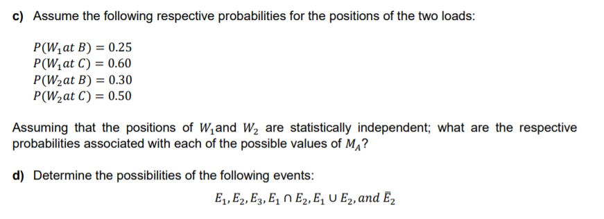 c) Assume the following respective probabilities for the positions of the two loads:
P(W,at B) = 0.25
P(W,at C) = 0.60
P(W2at B) = 0.30
P(W2at C) = 0.50
Assuming that the positions of W,and W, are statistically independent; what are the respective
probabilities associated with each of the possible values of M,?
d) Determine the possibilities of the following events:
E1, E2, E3, E, N E2, E, U E2, and E2
