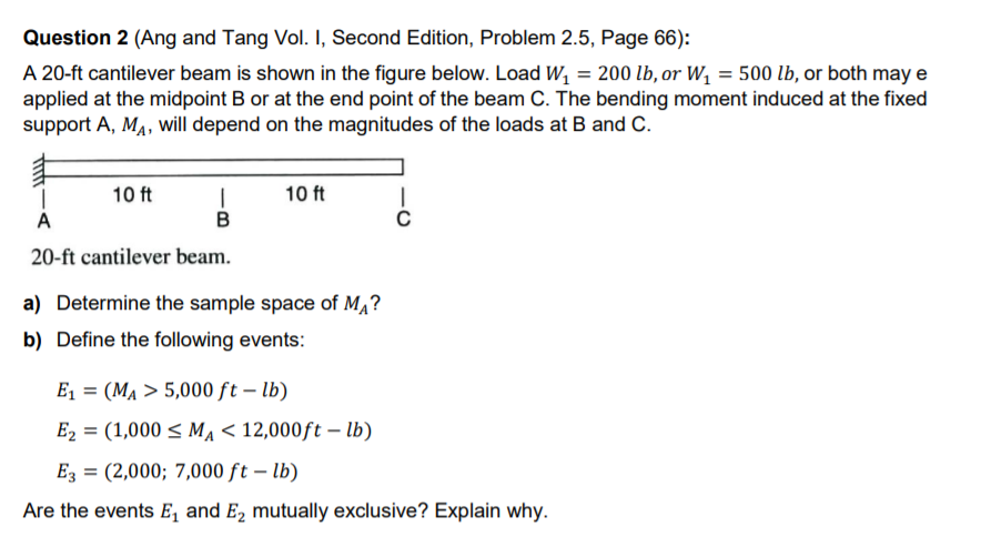 Question 2 (Ang and Tang Vol. I, Second Edition, Problem 2.5, Page 66):
A 20-ft cantilever beam is shown in the figure below. Load W, = 200 lb, or W, = 500 lb, or both may e
applied at the midpoint B or at the end point of the beam C. The bending moment induced at the fixed
support A, MA, will depend on the magnitudes of the loads at B and C.
10 ft
10 ft
A
B
20-ft cantilever beam.
a) Determine the sample space of M,?
b) Define the following events:
E = (MA > 5,000 ft – lb)
E2 = (1,000 < Ma < 12,000ft – lb)
Ez = (2,000; 7,000 ft – lb)
Are the events E, and E2 mutually exclusive? Explain why.
