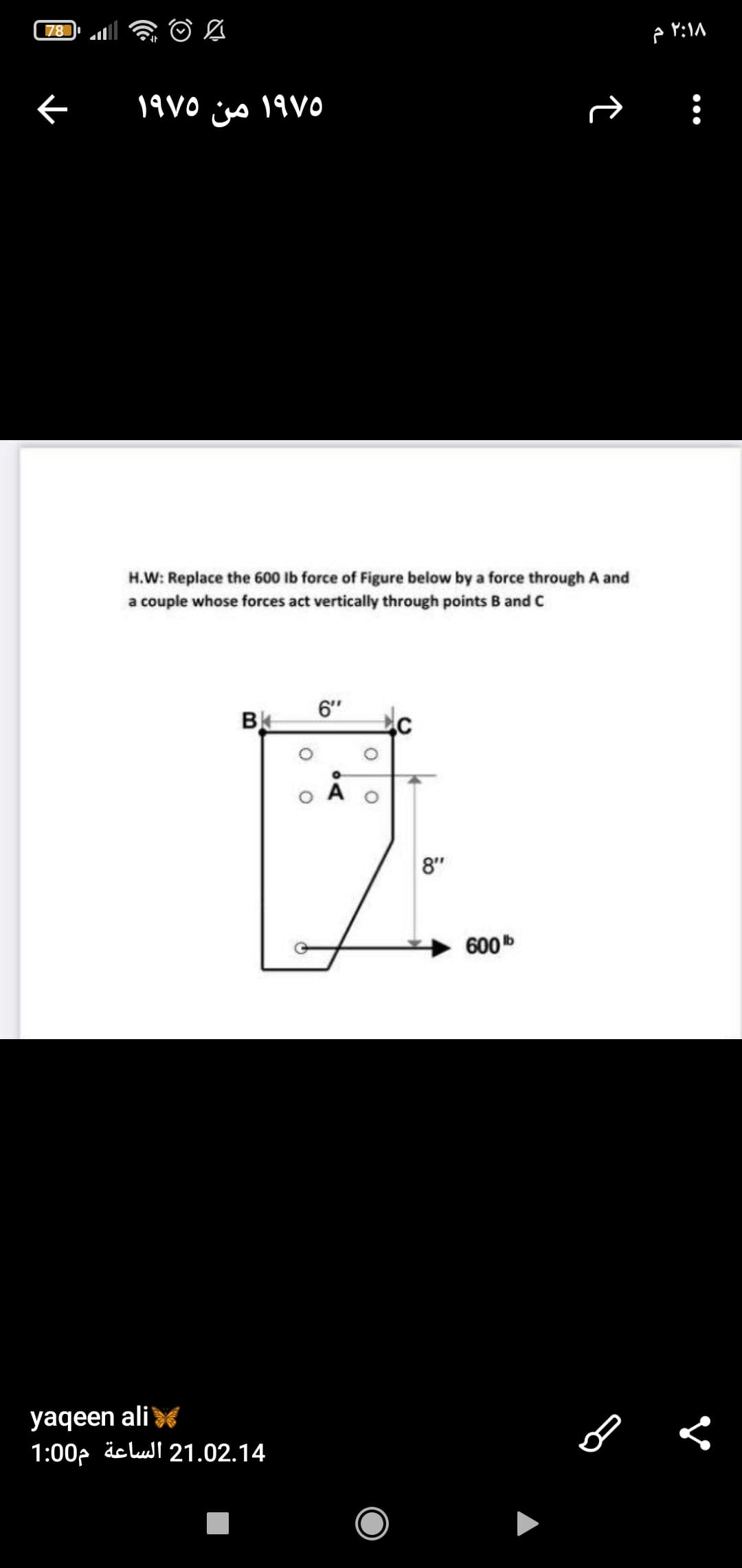 78
19V0 iso 19 VO
من
H.W: Replace the 600 Ib force of Figure below by a force through A and
a couple whose forces act vertically through points B and C
6"
8"
600
yaqeen alis
1:00p äclul 21.02.14
