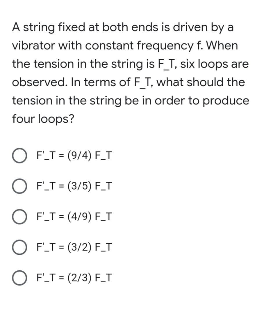 A string fixed at both ends is driven by a
vibrator with constant frequency f. When
the tension in the string is F_T, six loops are
observed. In terms of F_T, what should the
tension in the string be in order to produce
four loops?
O F_T = (9/4) F_T
%3D
O F_T = (3/5) F_T
O F_T = (4/9) F_T
F_T = (3/2) F_T
%3D
O F_T = (2/3) F_T
%3D
