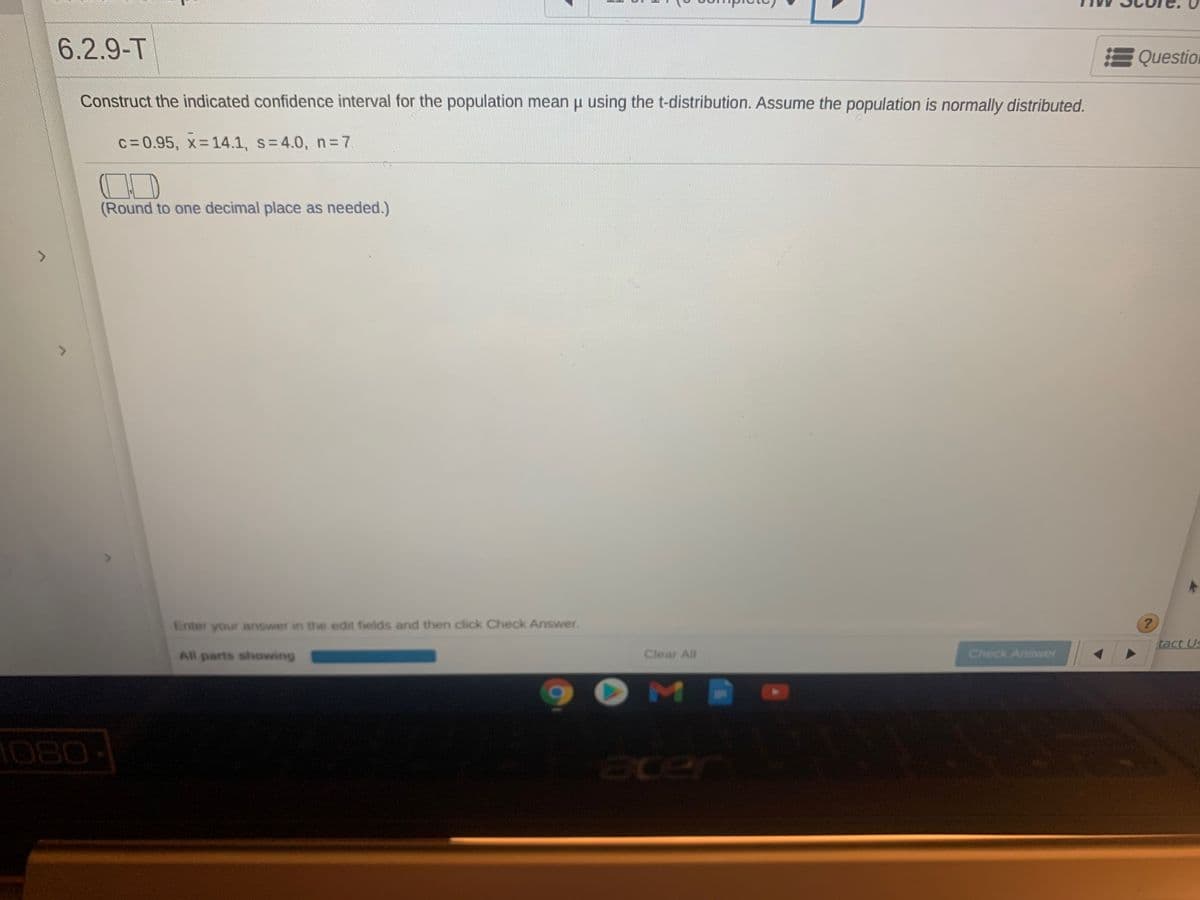 6.2.9-T
Question
Construct the indicated confidence interval for the population mean u using the t-distribution. Assume the population is normally distributed.
c=0.95, x 14.1, s=4.0, n=7
(Round to one decimal place as needed.)
Enter your answer in the edit fields and then click Check Answer.
tact Us
All parts showing
Clear All
Check Answer
1080
acer
