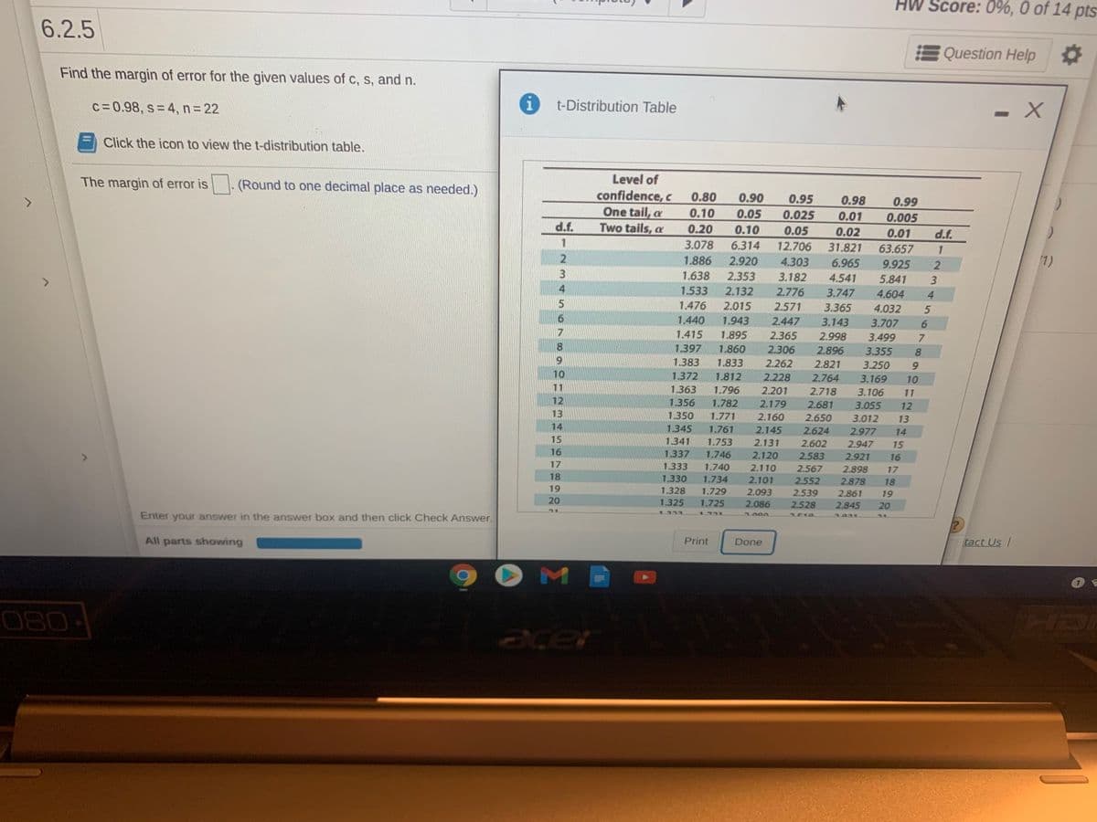 Score: 0%, 0 of 14 pts
6.2.5
Question Help
Find the margin of error for the given values of c, s, and n.
t-Distribution Table
c=0.98, s 4, n=22
- X
Click the icon to view the t-distribution table.
The margin of error is
(Round to one decimal place as needed.)
Level of
confidence, c
One tail, a
Two tails, a
0.80
0.90
0.95
0.98
0.01
0.99
0.10
0.05
0.025
0.005
d.f.
0.20
0.10
0.05
12.706
0.02
0.01
d.f.
1
3.078
6.314
31.821
63.657
1
1.886
2.920
4.303
6.965
9.925
(1)
1.638
2.353
3.182
4.541
5.841
1.533
2.132
2.776
3.747
4.604
1.476
2.015
2.571
3.365
4.032
6.
1.440
1.943
2.447
3.143
3.707
7
1.415
1.895
2.365
2.998
3.499
8.
1.397
1.860
2.306
2.896
3.355
8.
6.
1.383
1.833
2.262
2.821
3.250
9.
10
1.372
1.812
2.228
2.764
3.169
10
11
1.363
1.796
2.201
2.718
3.106
11
12
1.782
1.771
1.356
2.179
2.681
3.055
12
13
1.350
2.160
2.650
3.012
13
14
1.345
1.761
2.145
2.624
2.977
14
15
1.341
1.753
2.131
2.602
2.947
15
16
1.337
1,746
2.120
2.583
2.921
16
17
1.333
1.740
2.110
2.567
2.898
17
18
1.330
1.734
2.101
2.552
2.878
18
19
1.328
1.729
2.093
2.539
2.861
19
20
1.325
1.725
2.086
2.528
2.845
20
1922
1731
Enter your answer in the answer box and then click Check Answer.
200
All parts showing
Print
Done
tact Us /
080-
axer
34567
