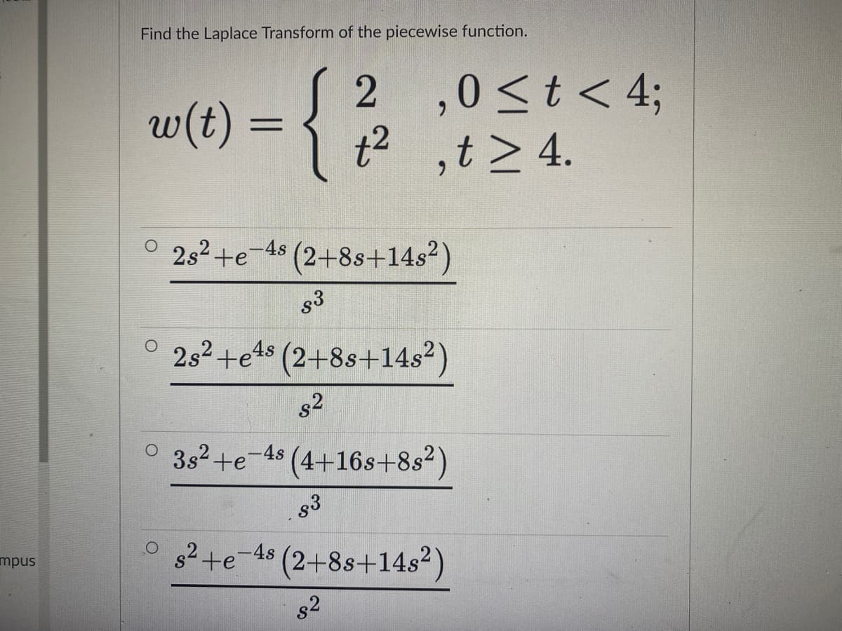 Find the Laplace Transform of the piecewise function.
w(t) = {
2 ,0<t < 4;
t2 ,t > 4.
%3D
O 252+e-48 (2+8s+14s²)
s3
2s2+e1s (2+8s+14s²)
s2
3s2.
te
-4s
(4+16s+8s2
s3
s2 +e-48 (2+8s+14s²)
mpus
s2
