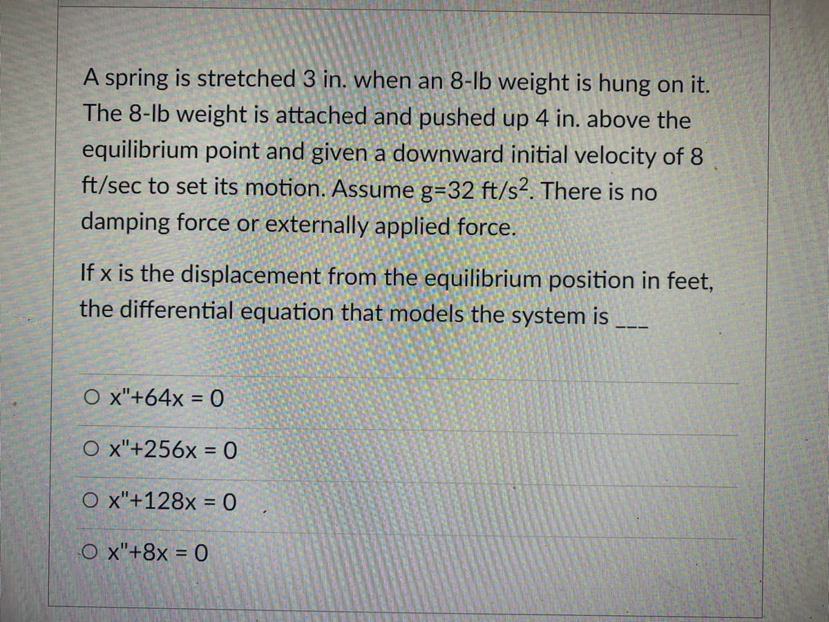 A spring is stretched 3 in. when an 8-lb weight is hung on it.
The 8-lb weight is attached and pushed up 4 in. above the
equilibrium point and given a downward initial velocity of 8
ft/sec to set its motion. Assume g=32 ft/s². There is no
damping force or externally applied force.
If x is the displacement from the equilibrium position in feet,
the differential equation that models the system is
O x"+64x = 0
O x"+256x = 0
O x"+128x = 0
O x"+8x = 0
