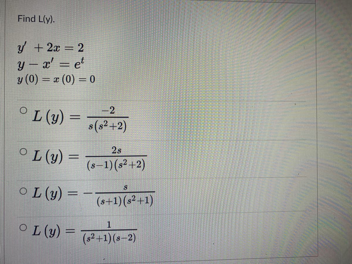 Find L(y).
2
y + 2x
y - x' = et
y (0) = x (0) = 0
= 2
-2
L (y)
%3D
8(s? +2)
OL (y) =
2s
%3D
(s-1)(s² +2)
O L (y) = -T6+1)(s² +1)
%3D
O L (y) =
(s2+1) (s-2)
