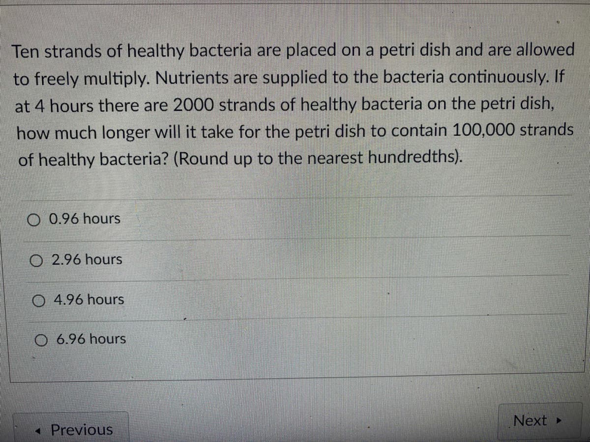 Ten strands of healthy bacteria are placed on a petri dish and are allowed
to freely multiply. Nutrients are supplied to the bacteria continuously. If
at 4 hours there are 2000 strands of healthy bacteria on the petri dish,
how much longer will it take for the petri dish to contain 100,000 strands
of healthy bacteria? (Round up to the nearest hundredths).
O 0.96 hours
O 2.96 hours
O 4.96 hours
O 6.96 hours
Next
- Previous
