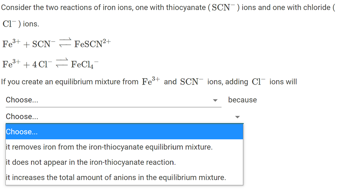 Consider the two reactions of iron ions, one with thiocyanate (SCN )ions and one with chloride (
Cl) ions.
Fe+ + SCN =FESCN²+
Fe+ + 4 Cl
FeCl4
3+
If you create an equilibrium mixture from Fet and SCN¯ ions, adding Cl ions will
Choose...
because
Choose...
Choose...
it removes iron from the iron-thiocyanate equilibrium mixture.
it does not appear in the iron-thiocyanate reaction.
it increases the total amount of anions in the equilibrium mixture.
