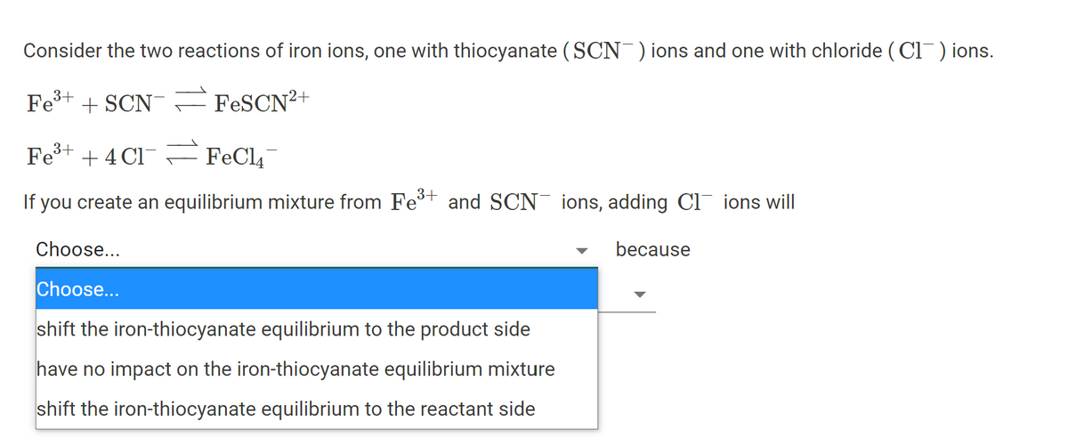 Consider the two reactions of iron ions, one with thiocyanate (SCN )ions and one with chloride ( Cl) ions.
Fe+ + SCN =FESCN²+
Fe+ + 4 Cl¯ FFeCl4
If you create an equilibrium mixture from Fe and SCN ions, adding Cl ions will
Choose...
because
Choose...
shift the iron-thiocyanate equilibrium to the product side
have no impact on the iron-thiocyanate equilibrium mixture
shift the iron-thiocyanate equilibrium to the reactant side
