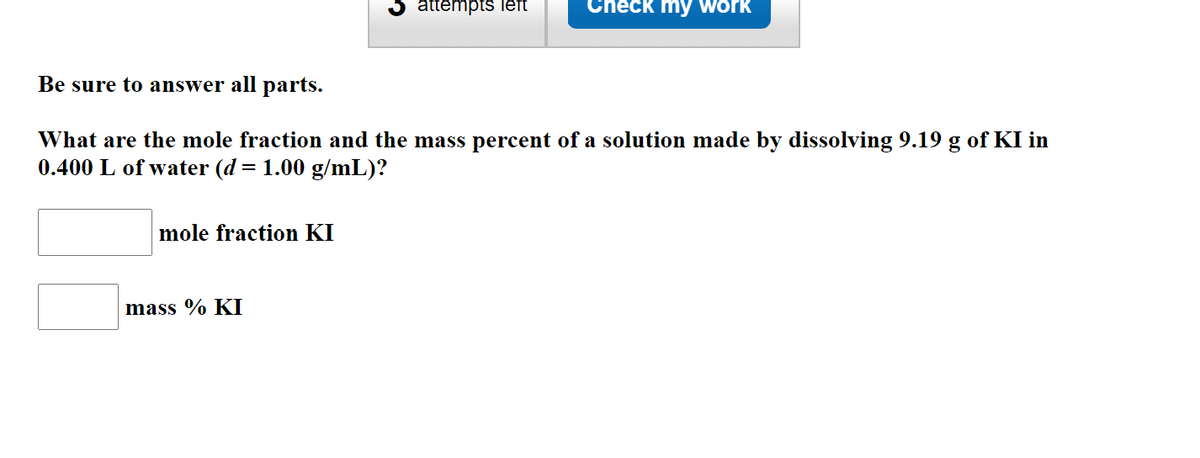 attémpts lett
Check my work
Be sure to answer all parts.
What are the mole fraction and the mass percent of a solution made by dissolving 9.19 g of KI in
0.400 L of water (d = 1.00 g/mL)?
mole fraction KI
mass % KI
