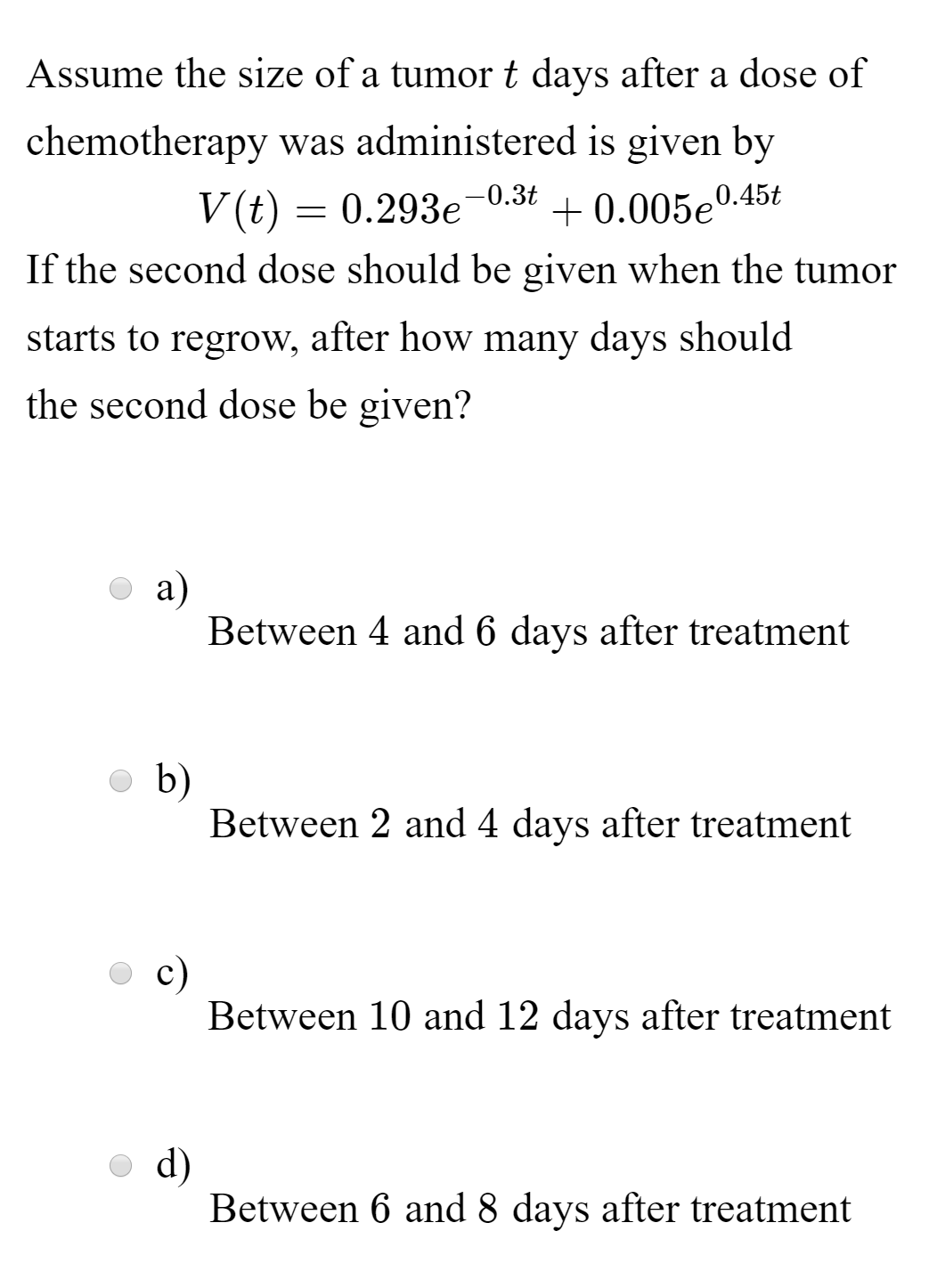 Assume the size of a tumort days after a dose of
chemotherapy was administered is given by
V(t) = 0.293e-0.3t
If the second dose should be given when the tumor
+ 0.005e'
0.45t
starts to regrow, after how many days should
the second dose be given?
a)
Between 4 and 6 days after treatment
b)
Between 2 and 4 days after treatment
c)
Between 10 and 12 days after treatment
d)
Between 6 and 8 days after treatment
