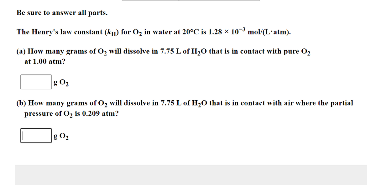 Be sure to answer all parts.
The Henry's law constant (kH) for O2 in water at 20°C is 1.28 × 10¯³ mol/(L'atm).
(a) How many grams of O2 will dissolve in 7.75 L of H2O that is in contact with pure O2
at 1.00 atm?
g O2
(b) How many grams of O2 will dissolve in 7.75 L of H2O that is in contact with air where the partial
pressure of 02 is 0.209 atm?
g O2
