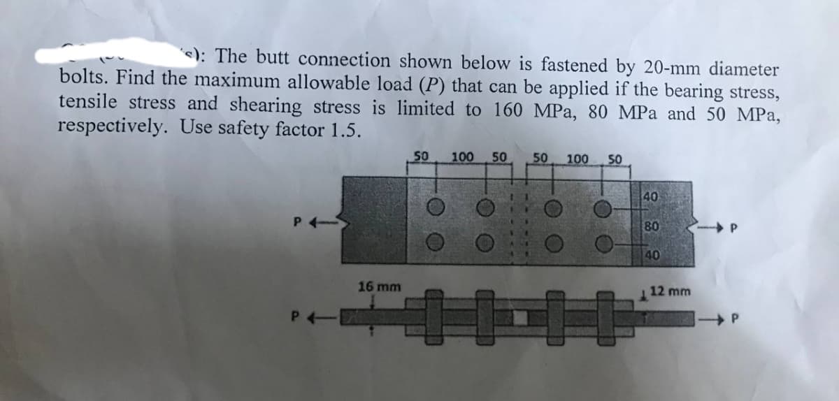 s): The butt connection shown below is fastened by 20-mm diameter
bolts. Find the maximum allowable load (P) that can be applied if the bearing stress,
tensile stress and shearing stress is limited to 160 MPa, 80 MPa and 50 MPa,
respectively. Use safety factor 1.5.
P4-
P4-
16 mm
50 100 50 50 100 50
40
80
40
12 mm
P